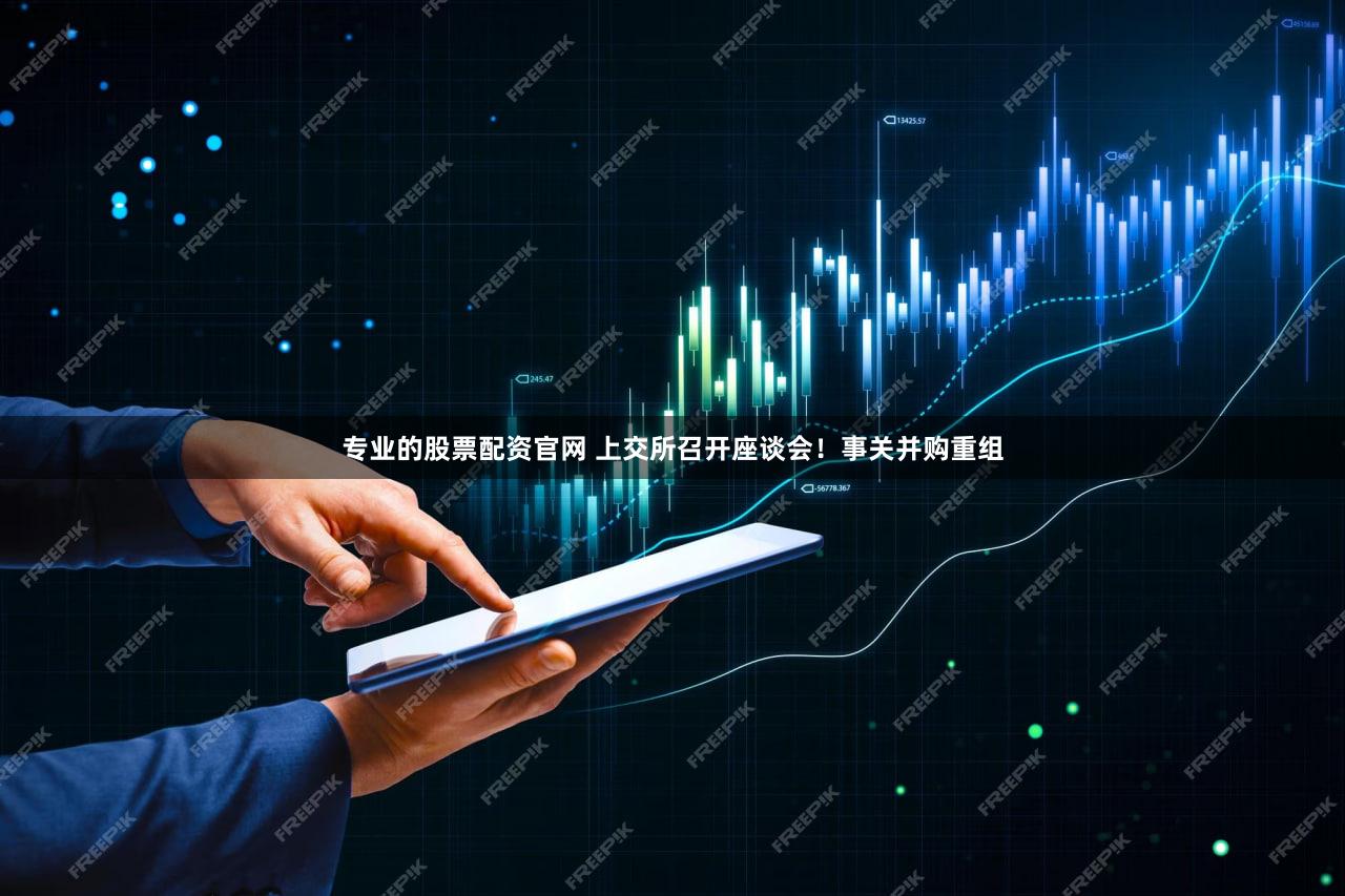 专业的股票配资官网 上交所召开座谈会！事关并购重组
